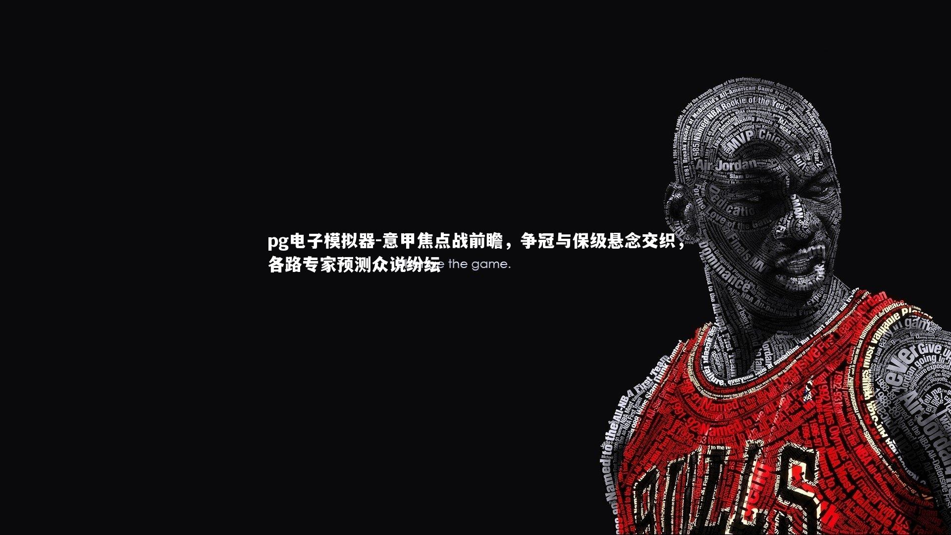 意甲焦点战前瞻,争冠与保级悬念交织,各路专家预测众说纷纭