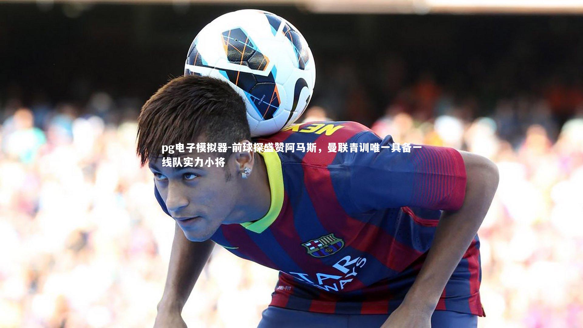 前球探盛赞阿马斯，曼联青训唯一具备一线队实力小将